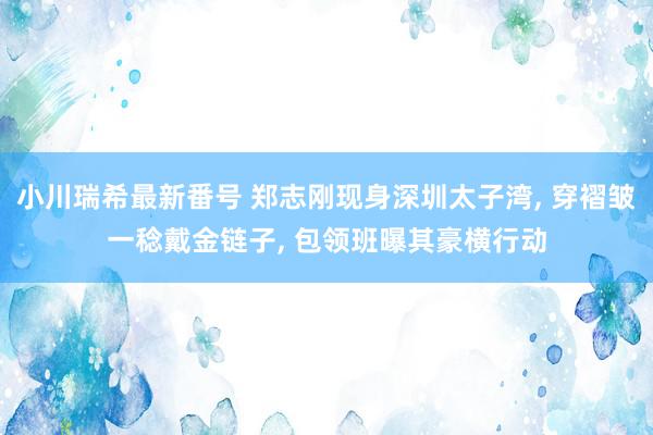 小川瑞希最新番号 郑志刚现身深圳太子湾, 穿褶皱一稔戴金链子, 包领班曝其豪横行动