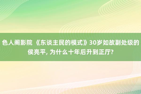 色人阁影院 《东谈主民的模式》30岁如故副处级的侯亮平, 为什么十年后升到正厅?