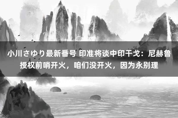 小川さゆり最新番号 印准将谈中印干戈：尼赫鲁授权前哨开火，咱们没开火，因为永别理