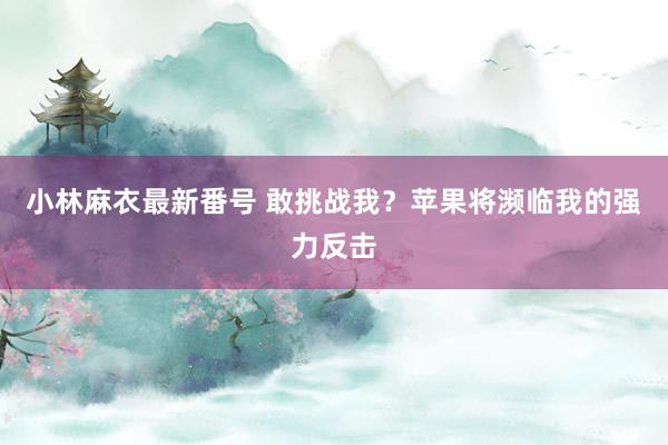 小林麻衣最新番号 敢挑战我？苹果将濒临我的强力反击