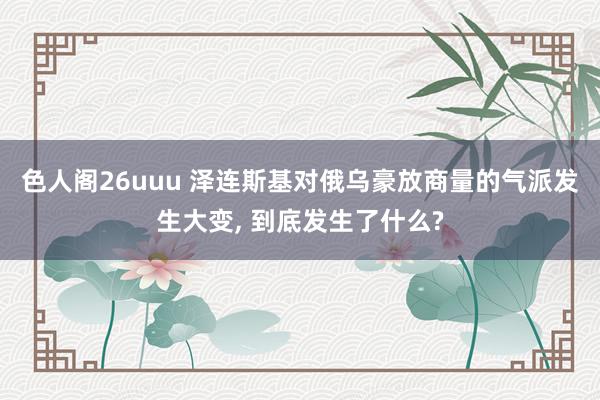 色人阁26uuu 泽连斯基对俄乌豪放商量的气派发生大变, 到底发生了什么?