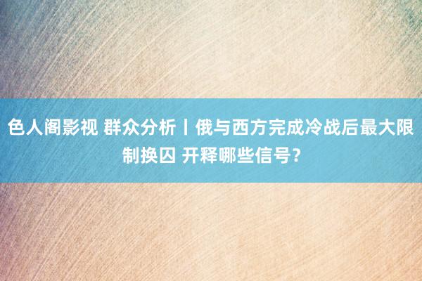 色人阁影视 群众分析丨俄与西方完成冷战后最大限制换囚 开释哪些信号？