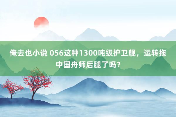 俺去也小说 056这种1300吨级护卫舰，运转拖中国舟师后腿了吗？