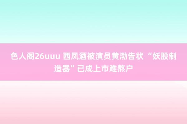 色人阁26uuu 西凤酒被演员黄渤告状 “妖股制造器”已成上市难熬户