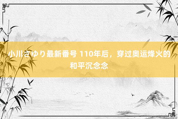 小川さゆり最新番号 110年后，穿过奥运烽火的和平沉念念