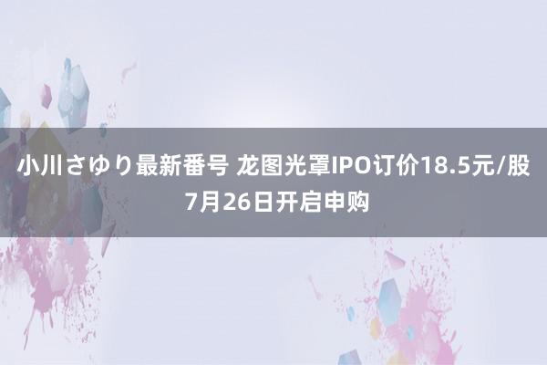 小川さゆり最新番号 龙图光罩IPO订价18.5元/股 7月26日开启申购