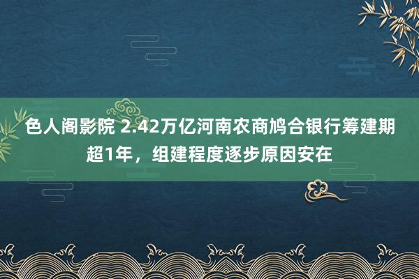 色人阁影院 2.42万亿河南农商鸠合银行筹建期超1年，组建程度逐步原因安在