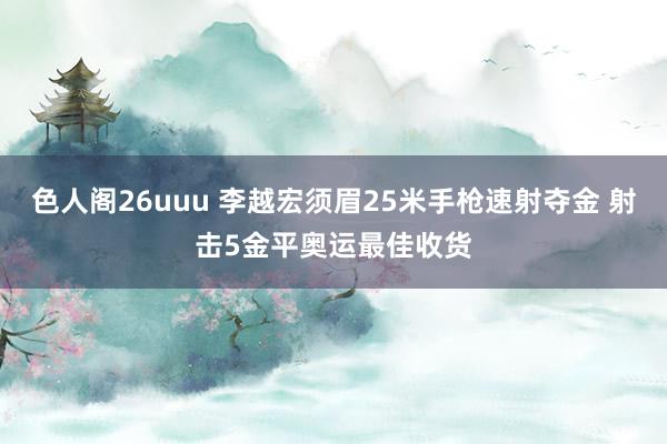 色人阁26uuu 李越宏须眉25米手枪速射夺金 射击5金平奥运最佳收货