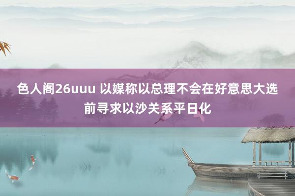 色人阁26uuu 以媒称以总理不会在好意思大选前寻求以沙关系平日化