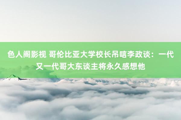 色人阁影视 哥伦比亚大学校长吊唁李政谈：一代又一代哥大东谈主将永久感想他