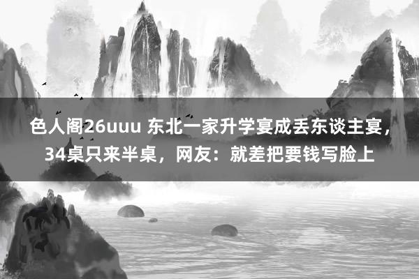 色人阁26uuu 东北一家升学宴成丢东谈主宴，34桌只来半桌，网友：就差把要钱写脸上