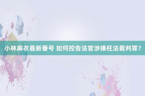 小林麻衣最新番号 如何控告法官涉嫌枉法裁判罪？