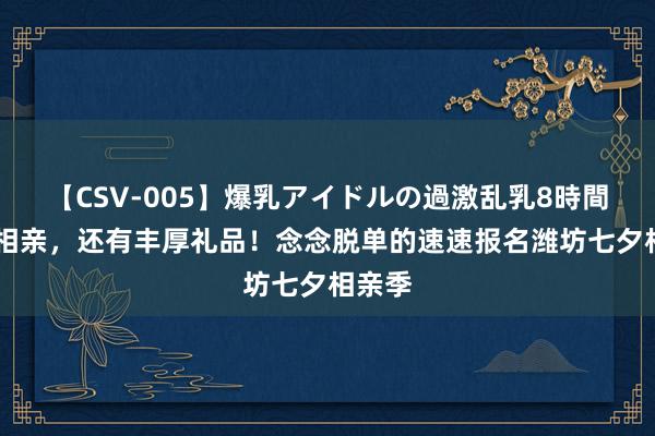 【CSV-005】爆乳アイドルの過激乱乳8時間 不啻相亲，还有丰厚礼品！念念脱单的速速报名潍坊七夕相亲季