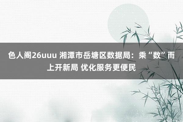 色人阁26uuu 湘潭市岳塘区数据局：乘“数”而上开新局 优化服务更便民