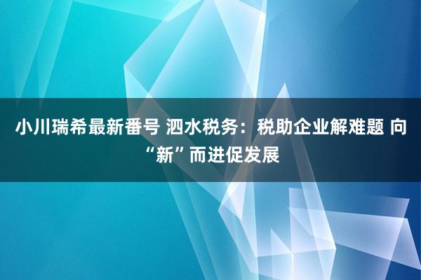 小川瑞希最新番号 泗水税务：税助企业解难题 向“新”而进促发展