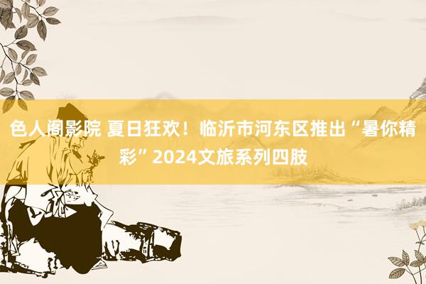 色人阁影院 夏日狂欢！临沂市河东区推出“暑你精彩”2024文旅系列四肢