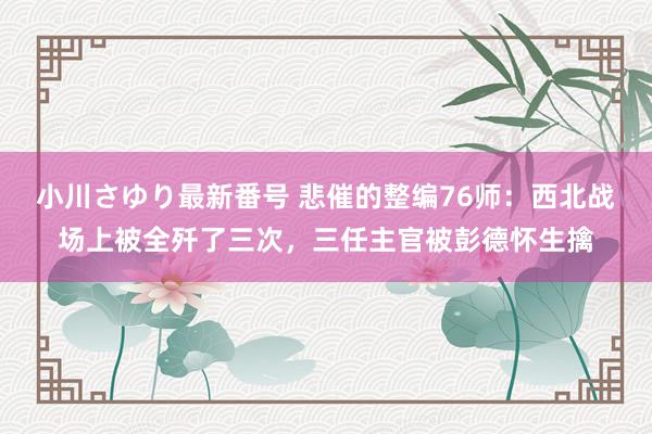 小川さゆり最新番号 悲催的整编76师：西北战场上被全歼了三次，三任主官被彭德怀生擒