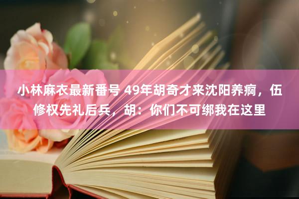 小林麻衣最新番号 49年胡奇才来沈阳养痾，伍修权先礼后兵，胡：你们不可绑我在这里