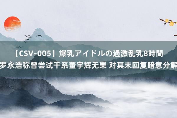 【CSV-005】爆乳アイドルの過激乱乳8時間 罗永浩称曾尝试干系董宇辉无果 对其未回复暗意分解