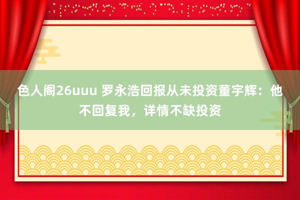 色人阁26uuu 罗永浩回报从未投资董宇辉：他不回复我，详情不缺投资