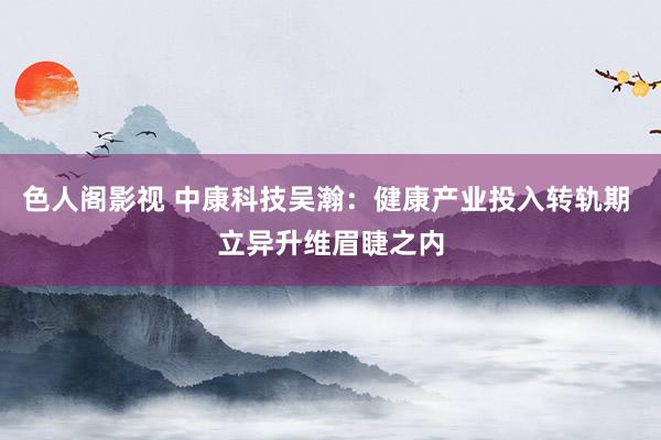 色人阁影视 中康科技吴瀚：健康产业投入转轨期 立异升维眉睫之内