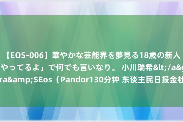 【EOS-006】華やかな芸能界を夢見る18歳の新人タレントは「みんなやってるよ」で何でも言いなり。 小川瑞希</a>2014-04-15Pandora&$Eos（Pandor130分钟 东谈主民日报金社平著作：怎样因地制宜发展新质坐蓐力