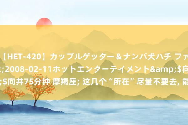 【HET-420】カップルゲッター＆ナンパ犬ハチ ファイト一発</a>2008-02-11ホットエンターテイメント&$向井75分钟 摩羯座; 这几个“所在”尽量不要去, 能 躲 则 躲, 别怪我没辅导你!