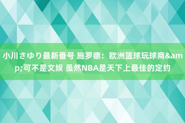 小川さゆり最新番号 施罗德：欧洲篮球玩球商&可不是文娱 虽然NBA是天下上最佳的定约