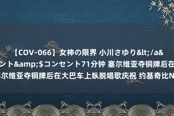 【COV-066】女神の限界 小川さゆり</a>2010-01-25コンセント&$コンセント71分钟 塞尔维亚夺铜牌后在大巴车上纵脱唱歌庆祝 约基奇比NBA夺冠还新生