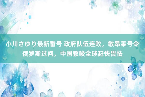 小川さゆり最新番号 政府队伍连败，敏昂莱号令俄罗斯过问，中国教唆全球赶快畏怯