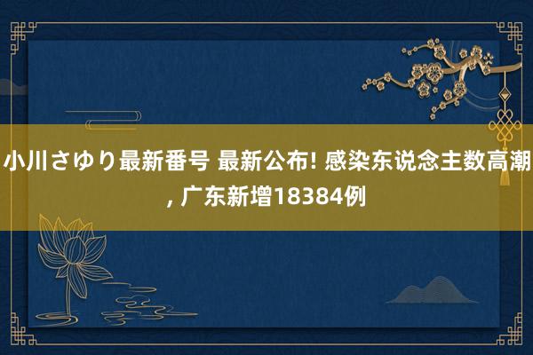 小川さゆり最新番号 最新公布! 感染东说念主数高潮, 广东新增18384例