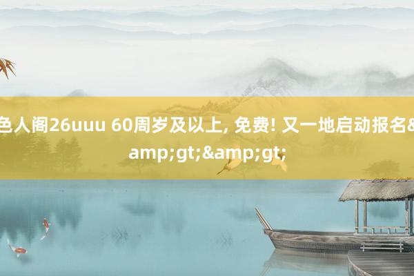 色人阁26uuu 60周岁及以上, 免费! 又一地启动报名&gt;&gt;