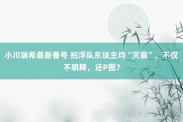 小川瑞希最新番号 拍浮队东谈主均“灭霸”，不仅不明释，还P图？