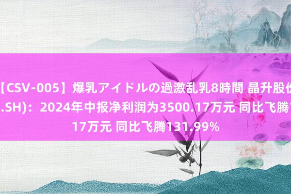 【CSV-005】爆乳アイドルの過激乱乳8時間 晶升股份(688478.SH)：2024年中报净利润为3500.17万元 同比飞腾131.99%