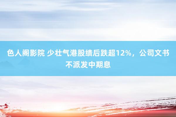 色人阁影院 少壮气港股绩后跌超12%，公司文书不派发中期息