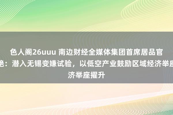 色人阁26uuu 南边财经全媒体集团首席居品官王芳艳：潜入无锡变嫌试验，以低空产业鼓励区域经济举座擢升