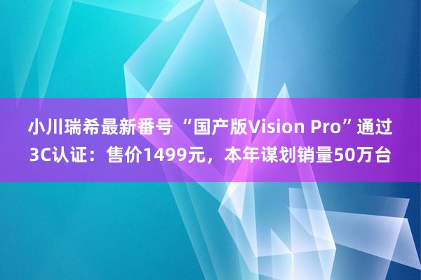 小川瑞希最新番号 “国产版Vision Pro”通过3C认证：售价1499元，本年谋划销量50万台