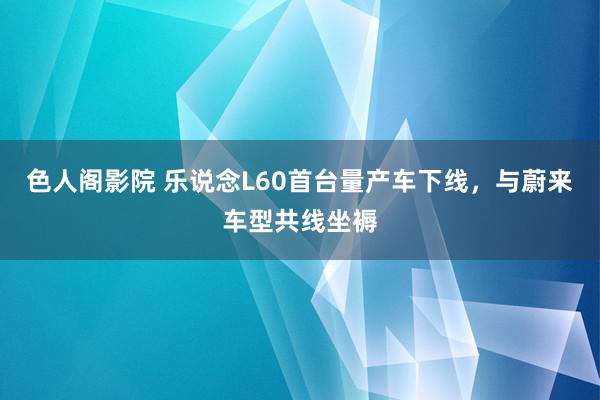 色人阁影院 乐说念L60首台量产车下线，与蔚来车型共线坐褥