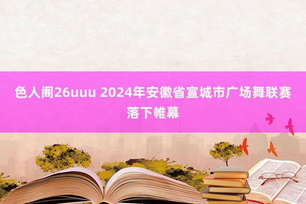 色人阁26uuu 2024年安徽省宣城市广场舞联赛落下帷幕