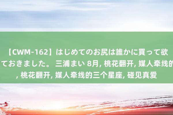 【CWM-162】はじめてのお尻は誰かに買って欲しくて今日までとっておきました。 三浦まい 8月, 桃花翻开, 媒人牵线的三个星座, 碰见真爱