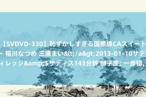 【SVDVD-330】恥ずかしすぎる国際線CAスイートクラス研修 Wキャスト 稲川なつめ 三浦まい</a>2013-01-10サディスティックヴィレッジ&$サディス143分钟 狮子座; 一步错, 步步错, 8月15日前后将有家中大事发生!