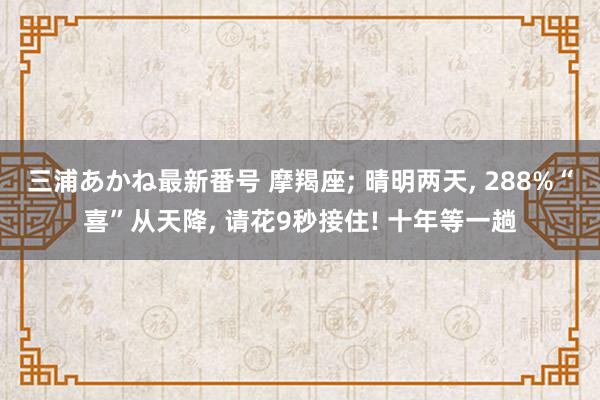 三浦あかね最新番号 摩羯座; 晴明两天, 288%“喜”从天降, 请花9秒接住! 十年等一趟