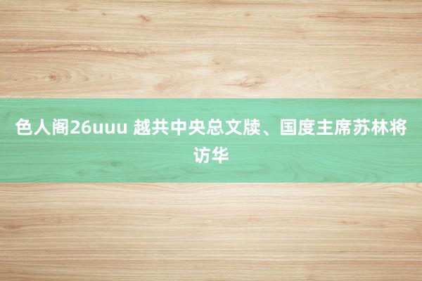 色人阁26uuu 越共中央总文牍、国度主席苏林将访华