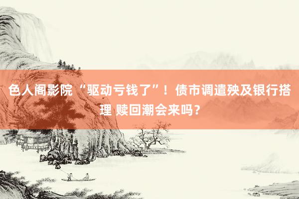 色人阁影院 “驱动亏钱了”！债市调遣殃及银行搭理 赎回潮会来吗？