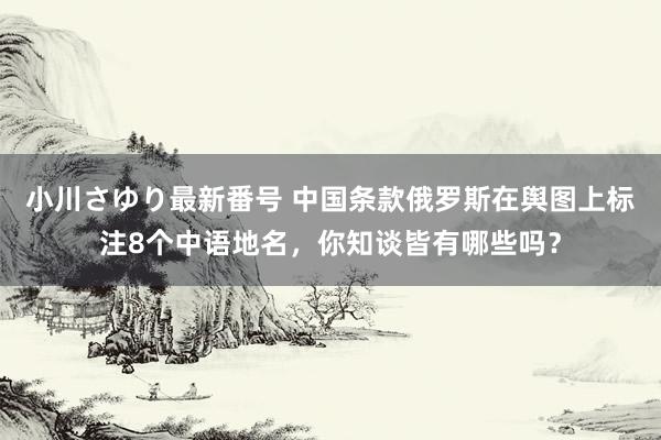 小川さゆり最新番号 中国条款俄罗斯在舆图上标注8个中语地名，你知谈皆有哪些吗？