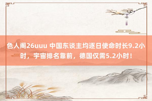 色人阁26uuu 中国东谈主均逐日使命时长9.2小时，宇宙排名靠前，德国仅需5.2小时！