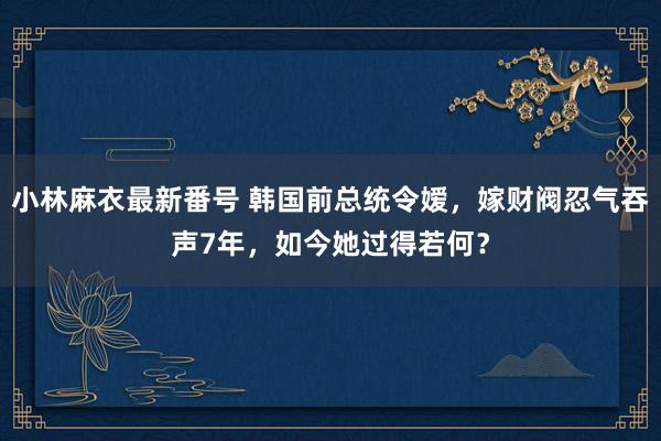 小林麻衣最新番号 韩国前总统令嫒，嫁财阀忍气吞声7年，如今她过得若何？