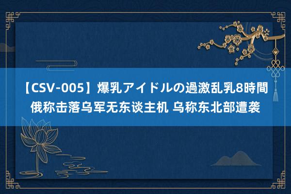 【CSV-005】爆乳アイドルの過激乱乳8時間 俄称击落乌军无东谈主机 乌称东北部遭袭