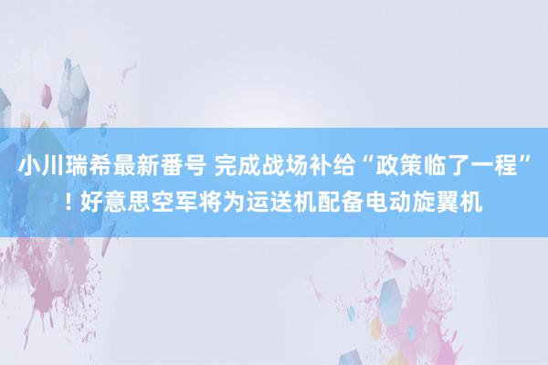 小川瑞希最新番号 完成战场补给“政策临了一程”! 好意思空军将为运送机配备电动旋翼机