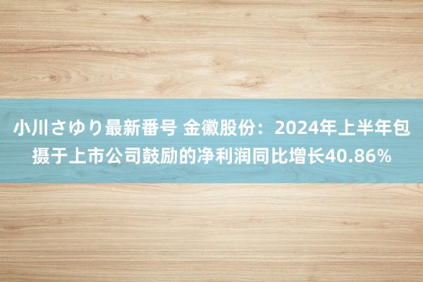 小川さゆり最新番号 金徽股份：2024年上半年包摄于上市公司鼓励的净利润同比增长40.86%